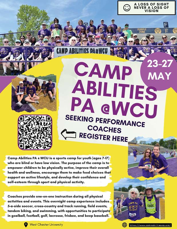 MAY 23-27: CAMP ABILITIES PA @ WCU SEEKING PERFORMANCE COACHES. Camp Abilities PA a WCU is a sports camp for youth (ages 7-17) who are blind or have low vision. The purpose of the camp is to empower children to be physically active, improve their overall health and wellness, encourage them to make food choices that support an active lifestyle, and develop their confidence and self-esteem through sport and physical activity.               Coaches provide one-on-one instruction during all physical activities and events. This overnight camp experience includes               5-a-side soccer. cross-country and track running, field events. tandem biking, and swimming, with opportunities to participate in goalball, football, golf, lacrosse, frisbee, and beep baseball.